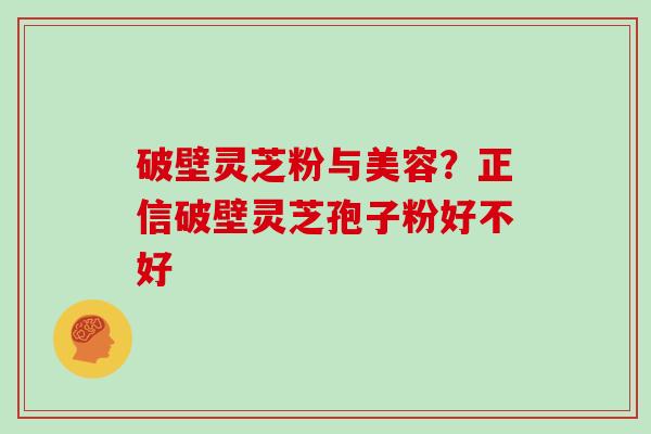 破壁灵芝粉与美容？正信破壁灵芝孢子粉好不好