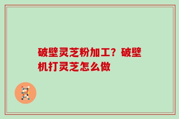 破壁灵芝粉加工？破壁机打灵芝怎么做