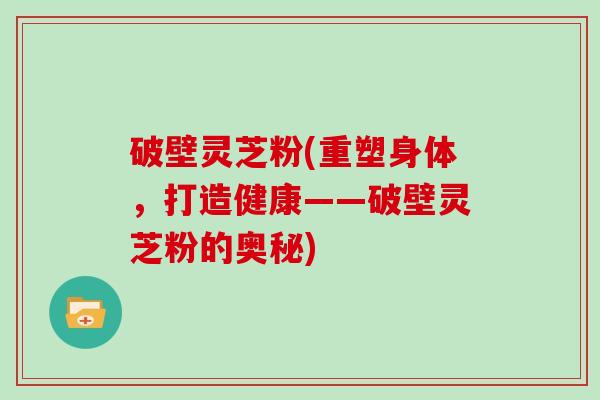 破壁灵芝粉(重塑身体，打造健康——破壁灵芝粉的奥秘)