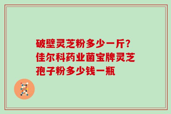 破壁灵芝粉多少一斤？佳尔科药业菌宝牌灵芝孢子粉多少钱一瓶