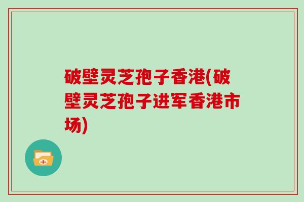 破壁灵芝孢子香港(破壁灵芝孢子进军香港市场)