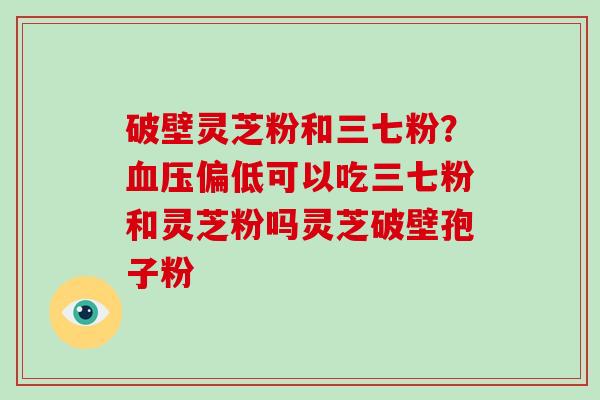 破壁灵芝粉和三七粉？血压偏低可以吃三七粉和灵芝粉吗灵芝破壁孢子粉