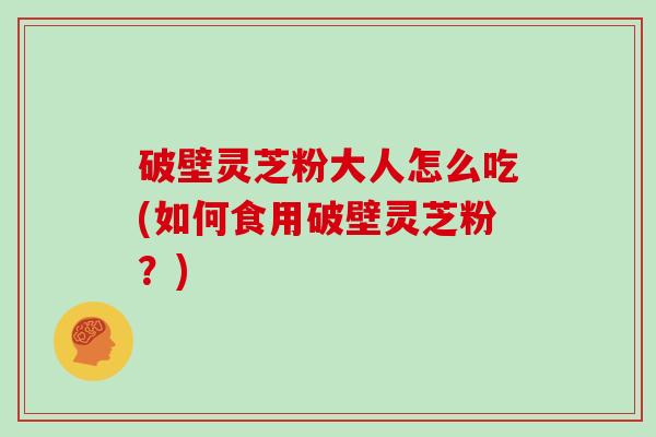 破壁灵芝粉大人怎么吃(如何食用破壁灵芝粉？)