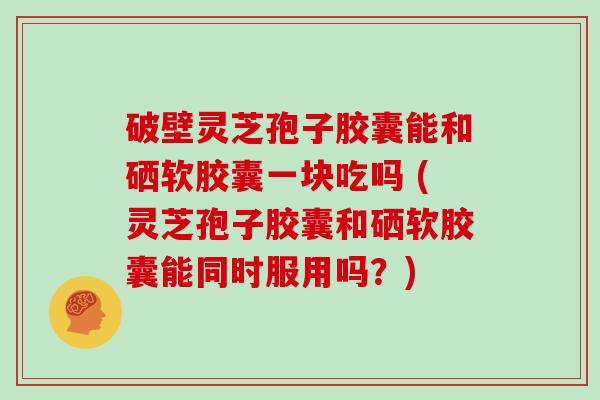 破壁灵芝孢子胶囊能和硒软胶囊一块吃吗 (灵芝孢子胶囊和硒软胶囊能同时服用吗？)
