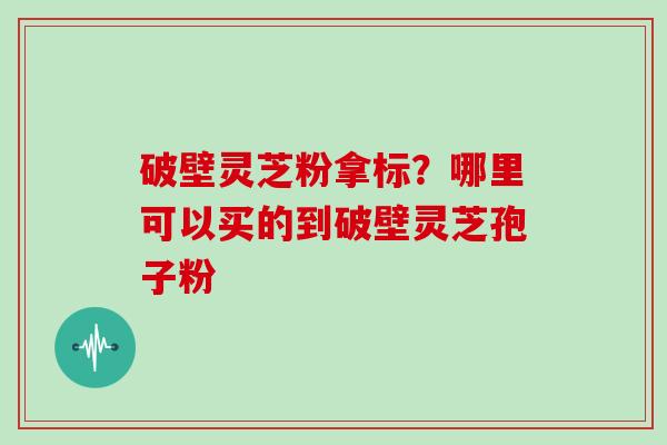 破壁灵芝粉拿标？哪里可以买的到破壁灵芝孢子粉