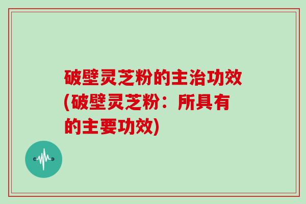 破壁灵芝粉的主治功效(破壁灵芝粉：所具有的主要功效)