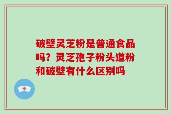 破壁灵芝粉是普通食品吗？灵芝孢子粉头道粉和破壁有什么区别吗