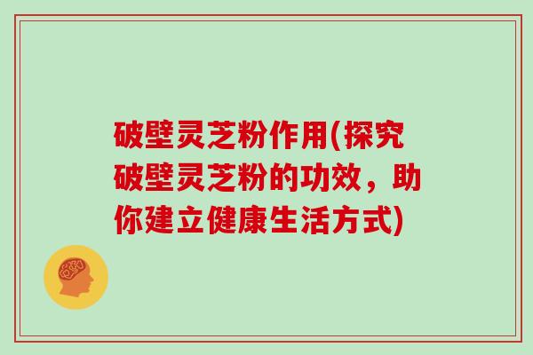 破壁灵芝粉作用(探究破壁灵芝粉的功效，助你建立健康生活方式)