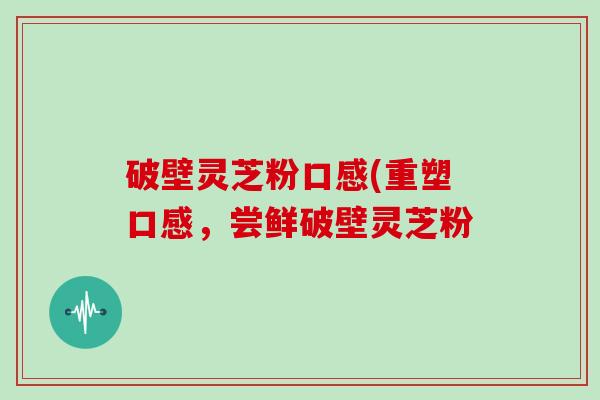 破壁灵芝粉口感(重塑口感，尝鲜破壁灵芝粉