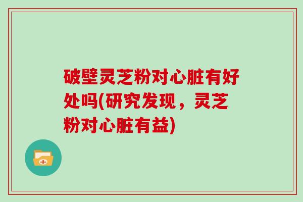 破壁灵芝粉对心脏有好处吗(研究发现，灵芝粉对心脏有益)
