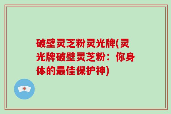 破壁灵芝粉灵光牌(灵光牌破壁灵芝粉：你身体的最佳保护神)