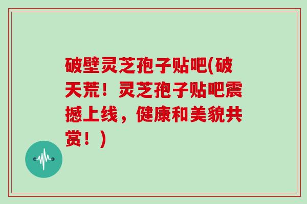 破壁灵芝孢子贴吧(破天荒！灵芝孢子贴吧震撼上线，健康和美貌共赏！)