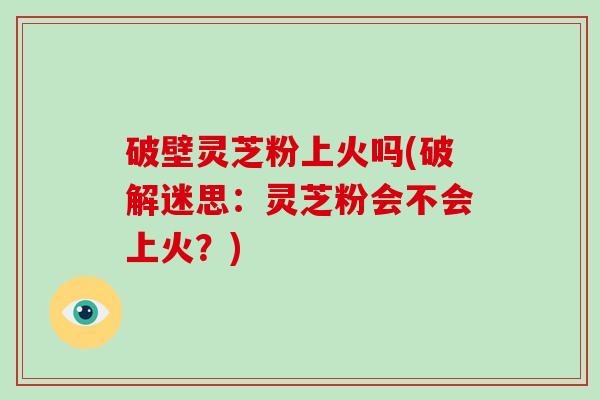 破壁灵芝粉上火吗(破解迷思：灵芝粉会不会上火？)
