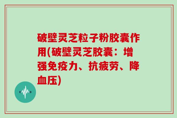 破壁灵芝粒子粉胶囊作用(破壁灵芝胶囊：增强免疫力、抗疲劳、降血压)