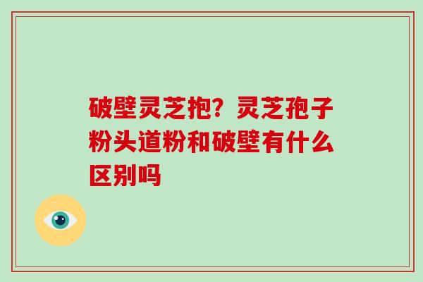 破壁灵芝抱？灵芝孢子粉头道粉和破壁有什么区别吗