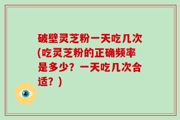 破壁灵芝粉一天吃几次(吃灵芝粉的正确频率是多少？一天吃几次合适？)
