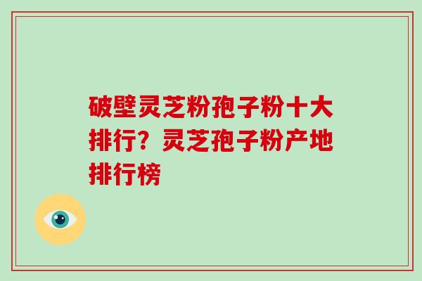 破壁灵芝粉孢子粉十大排行？灵芝孢子粉产地排行榜