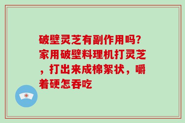 破壁灵芝有副作用吗？家用破壁料理机打灵芝，打出来成棉絮状，嚼着硬怎吞吃