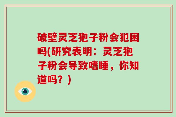 破壁灵芝狍子粉会犯困吗(研究表明：灵芝狍子粉会导致嗜睡，你知道吗？)