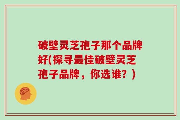 破壁灵芝孢子那个品牌好(探寻最佳破壁灵芝孢子品牌，你选谁？)