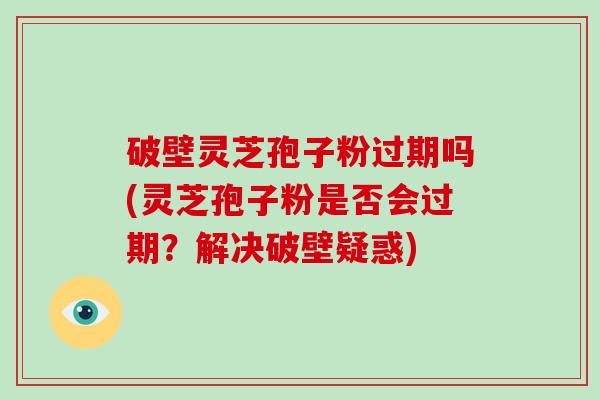 破壁灵芝孢子粉过期吗(灵芝孢子粉是否会过期？解决破壁疑惑)