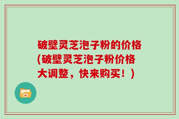 破壁灵芝泡子粉的价格(破壁灵芝泡子粉价格大调整，快来购买！)