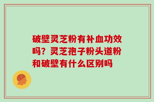 破壁灵芝粉有补血功效吗？灵芝孢子粉头道粉和破壁有什么区别吗