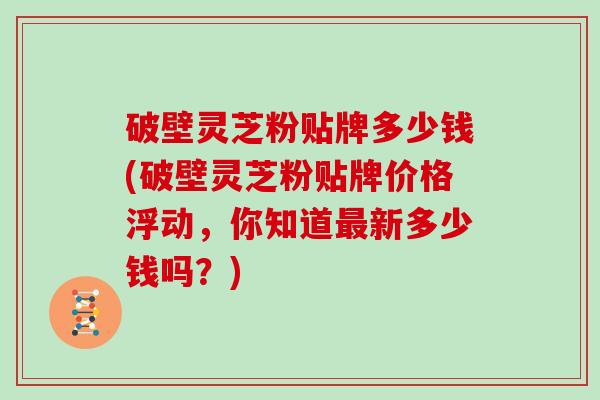 破壁灵芝粉贴牌多少钱(破壁灵芝粉贴牌价格浮动，你知道最新多少钱吗？)