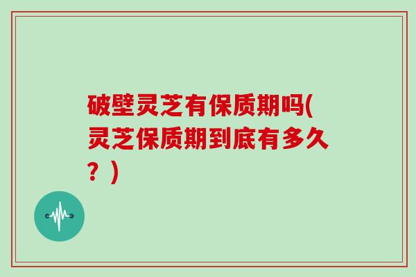 破壁灵芝有保质期吗(灵芝保质期到底有多久？)