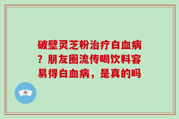 破壁灵芝粉治疗白血病？朋友圈流传喝饮料容易得白血病，是真的吗
