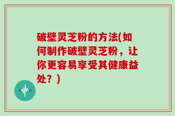 破壁灵芝粉的方法(如何制作破壁灵芝粉，让你更容易享受其健康益处？)