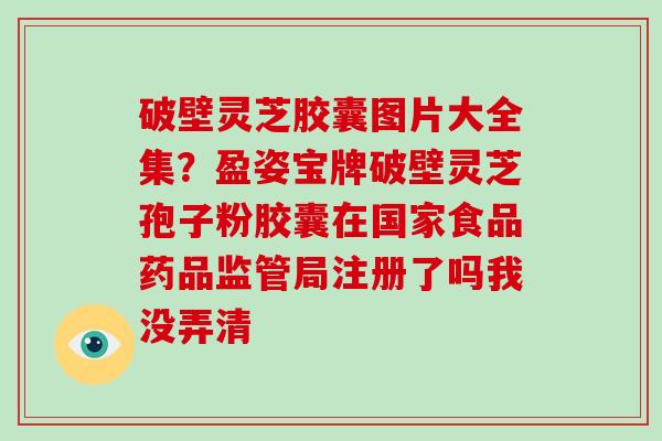 破壁灵芝胶囊图片大全集？盈姿宝牌破壁灵芝孢子粉胶囊在国家食品药品监管局注册了吗我没弄清