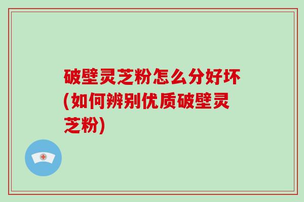 破壁灵芝粉怎么分好坏(如何辨别优质破壁灵芝粉)