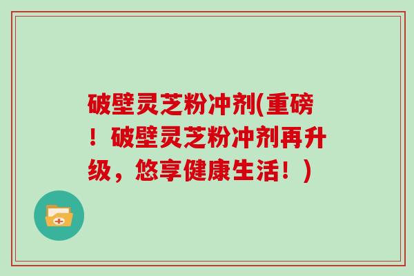 破壁灵芝粉冲剂(重磅！破壁灵芝粉冲剂再升级，悠享健康生活！)