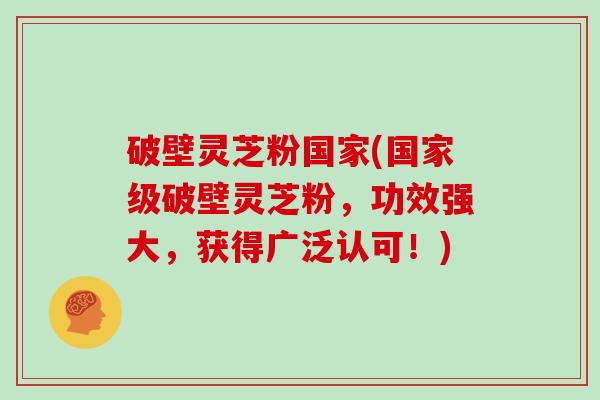 破壁灵芝粉国家(国家级破壁灵芝粉，功效强大，获得广泛认可！)