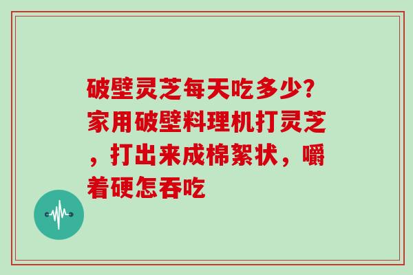 破壁灵芝每天吃多少？家用破壁料理机打灵芝，打出来成棉絮状，嚼着硬怎吞吃