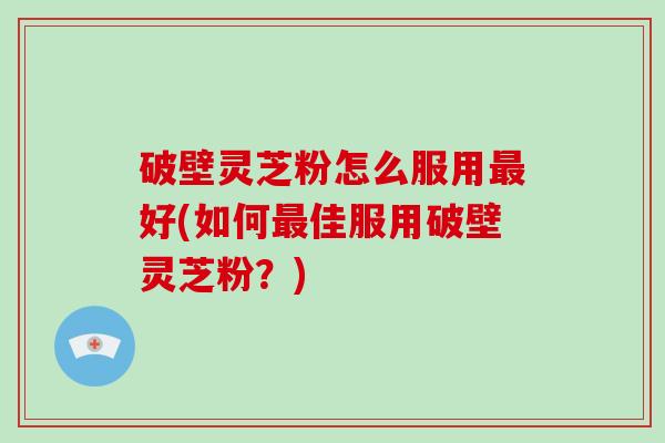 破壁灵芝粉怎么服用最好(如何最佳服用破壁灵芝粉？)