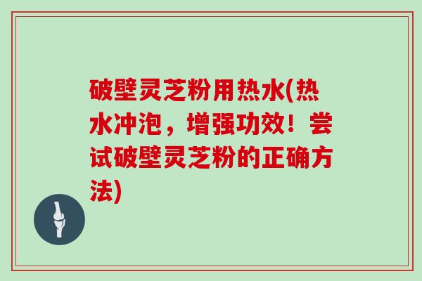 破壁灵芝粉用热水(热水冲泡，增强功效！尝试破壁灵芝粉的正确方法)