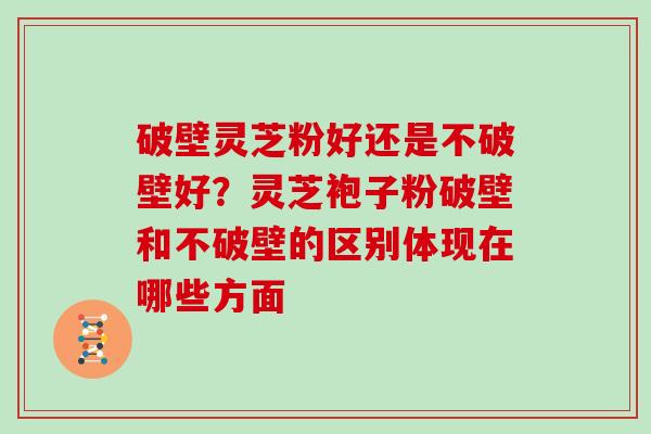 破壁灵芝粉好还是不破壁好？灵芝袍子粉破壁和不破壁的区别体现在哪些方面