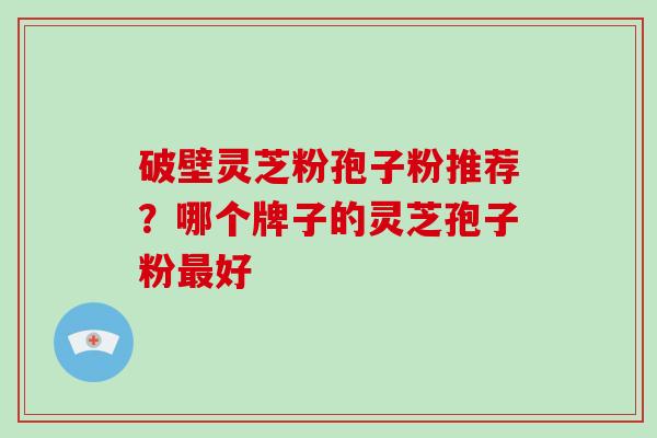 破壁灵芝粉孢子粉推荐？哪个牌子的灵芝孢子粉最好