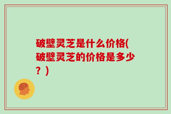 破壁灵芝是什么价格(破壁灵芝的价格是多少？)
