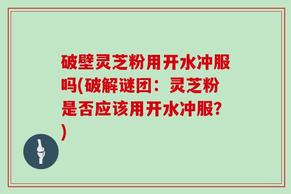破壁灵芝粉用开水冲服吗(破解谜团：灵芝粉是否应该用开水冲服？)