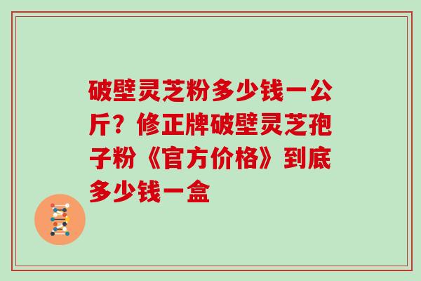 破壁灵芝粉多少钱一公斤？修正牌破壁灵芝孢子粉《官方价格》到底多少钱一盒
