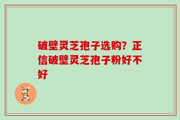破壁灵芝孢子选购？正信破壁灵芝孢子粉好不好