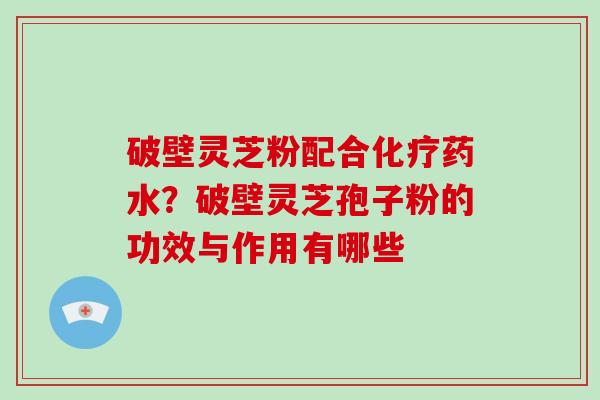 破壁灵芝粉配合化疗药水？破壁灵芝孢子粉的功效与作用有哪些