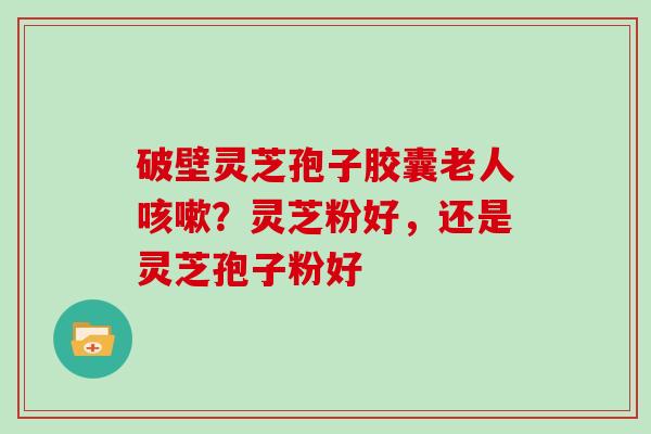 破壁灵芝孢子胶囊老人咳嗽？灵芝粉好，还是灵芝孢子粉好
