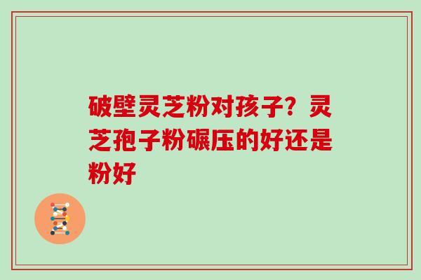 破壁灵芝粉对孩子？灵芝孢子粉碾压的好还是粉好