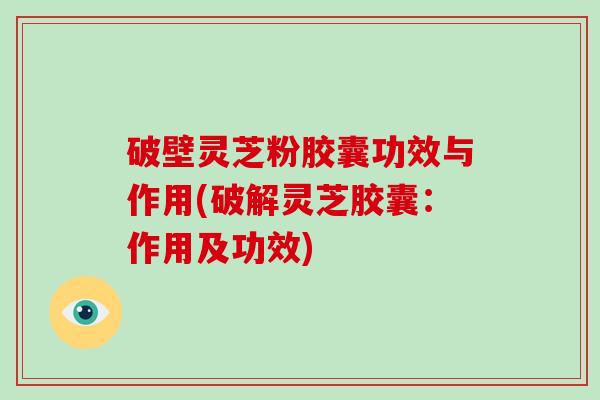 破壁灵芝粉胶囊功效与作用(破解灵芝胶囊：作用及功效)