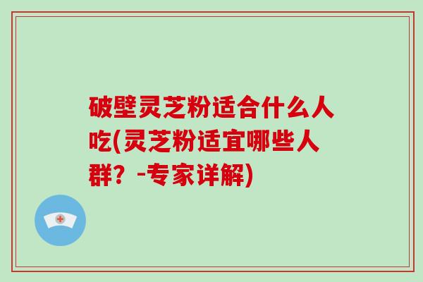 破壁灵芝粉适合什么人吃(灵芝粉适宜哪些人群？-专家详解)