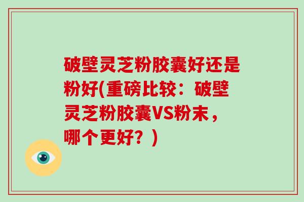 破壁灵芝粉胶囊好还是粉好(重磅比较：破壁灵芝粉胶囊VS粉末，哪个更好？)